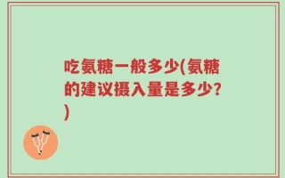 吃氨糖一般多少(氨糖的建议摄入量是多少？)