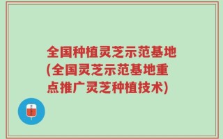 全国种植灵芝示范基地(全国灵芝示范基地重点推广灵芝种植技术)
