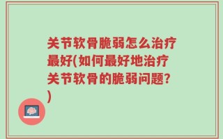 关节软骨脆弱怎么治疗最好(如何最好地治疗关节软骨的脆弱问题？)