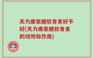 天力康氨糖软骨素好不好(天力康氨糖软骨素的功效和作用)