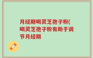 月经期喝灵芝孢子粉(喝灵芝孢子粉有助于调节月经期