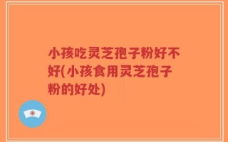 小孩吃灵芝孢子粉好不好(小孩食用灵芝孢子粉的好处)