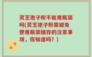 灵芝孢子粉不能用瓶装吗(灵芝孢子粉需避免使用瓶装储存的注意事项，你知道吗？)