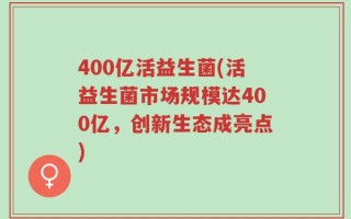 400亿活益生菌(活益生菌市场规模达400亿，创新生态成亮点)