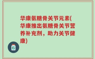 华康氨糖骨关节元素(华康推出氨糖骨关节营养补充剂，助力关节健康)