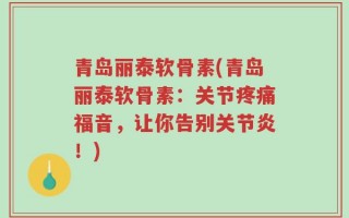青岛丽泰软骨素(青岛丽泰软骨素：关节疼痛福音，让你告别关节炎！)