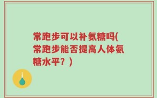 常跑步可以补氨糖吗(常跑步能否提高人体氨糖水平？)