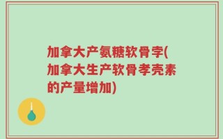 加拿大产氨糖软骨孛(加拿大生产软骨孝壳素的产量增加)
