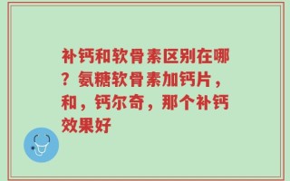 补钙和软骨素区别在哪？氨糖软骨素加钙片，和，钙尔奇，那个补钙效果好