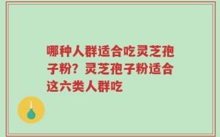 哪种人群适合吃灵芝孢子粉？灵芝孢子粉适合这六类人群吃