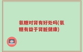 氨糖对肾有好处吗(氨糖有益于肾脏健康)