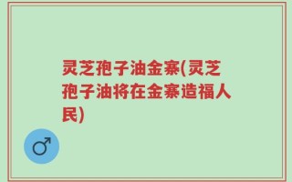 灵芝孢子油金寨(灵芝孢子油将在金寨造福人民)