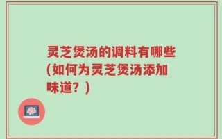 灵芝煲汤的调料有哪些(如何为灵芝煲汤添加味道？)