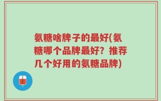 氨糖啥牌子的最好(氨糖哪个品牌最好？推荐几个好用的氨糖品牌)