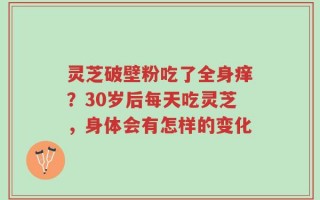 灵芝破壁粉吃了全身痒？30岁后每天吃灵芝，身体会有怎样的变化