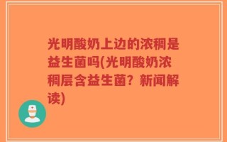 光明酸奶上边的浓稠是益生菌吗(光明酸奶浓稠层含益生菌？新闻解读)