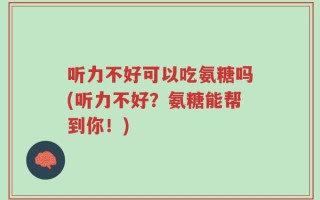 听力不好可以吃氨糖吗(听力不好？氨糖能帮到你！)