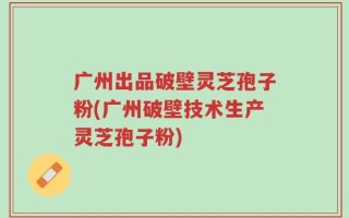 广州出品破壁灵芝孢子粉(广州破壁技术生产灵芝孢子粉)