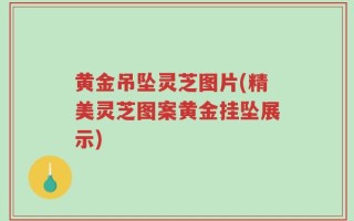 黄金吊坠灵芝图片(精美灵芝图案黄金挂坠展示)