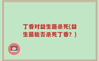 丁香对益生菌杀死(益生菌能否杀死丁香？)
