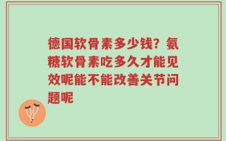 德国软骨素多少钱？氨糖软骨素吃多久才能见效呢能不能改善关节问题呢