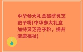 中华参大礼盒破壁灵芝孢子粉(中华参大礼盒加持灵芝孢子粉，提升健康福祉)
