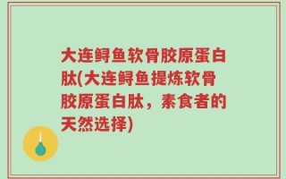 大连鲟鱼软骨胶原蛋白肽(大连鲟鱼提炼软骨胶原蛋白肽，素食者的天然选择)