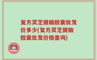 复方灵芝健脑胶囊批发价多少(复方灵芝健脑胶囊批发价格查询)