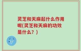 灵芝和天麻起什么作用呢(灵芝和天麻的功效是什么？)