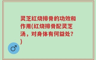 灵芝红烧排骨的功效和作用(红烧排骨配灵芝汤，对身体有何益处？)