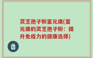 灵芝孢子粉富元康(富元康的灵芝孢子粉：提升免疫力的健康选择)