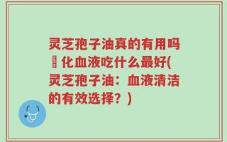 灵芝孢子油真的有用吗浄化血液吃什么最好(灵芝孢子油：血液清洁的有效选择？)