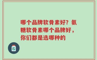 哪个品牌软骨素好？氨糖软骨素哪个品牌好，你们都是选哪种的