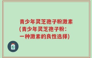青少年灵芝孢子粉激素(青少年灵芝孢子粉：一种激素的良性选择)