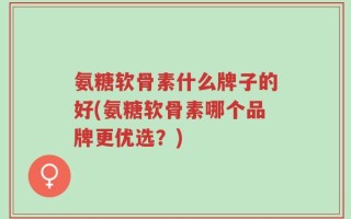 氨糖软骨素什么牌子的好(氨糖软骨素哪个品牌更优选？)