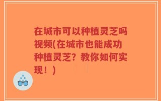 在城市可以种植灵芝吗视频(在城市也能成功种植灵芝？教你如何实现！)