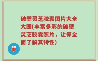 破壁灵芝胶囊图片大全大图(丰富多彩的破壁灵芝胶囊照片，让你全面了解其特性)