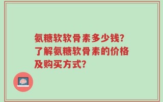 氨糖软软骨素多少钱？了解氨糖软骨素的价格及购买方式？