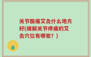 关节酸痛艾灸什么地方好(缓解关节疼痛的艾灸穴位有哪些？)