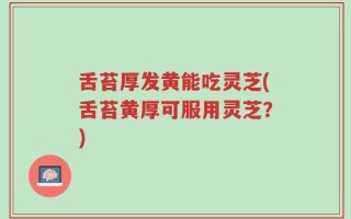 舌苔厚发黄能吃灵芝(舌苔黄厚可服用灵芝？)