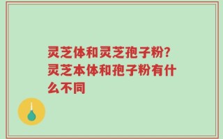 灵芝体和灵芝孢子粉？灵芝本体和孢子粉有什么不同