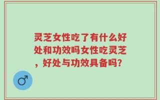 灵芝女性吃了有什么好处和功效吗女性吃灵芝，好处与功效具备吗？