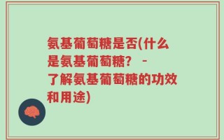氨基葡萄糖是否(什么是氨基葡萄糖？ - 了解氨基葡萄糖的功效和用途)