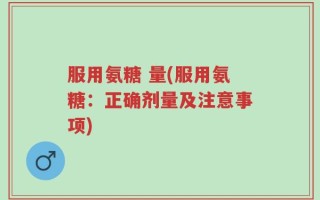 服用氨糖 量(服用氨糖：正确剂量及注意事项)