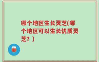 哪个地区生长灵芝(哪个地区可以生长优质灵芝？)