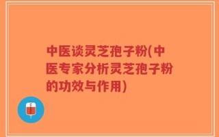 中医谈灵芝孢子粉(中医专家分析灵芝孢子粉的功效与作用)