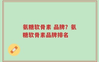氨糖软骨素 品牌？氨糖软骨素品牌排名