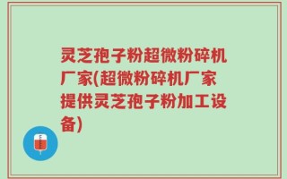 灵芝孢子粉超微粉碎机厂家(超微粉碎机厂家提供灵芝孢子粉加工设备)