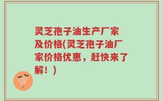 灵芝孢子油生产厂家 及价格(灵芝孢子油厂家价格优惠，赶快来了解！)
