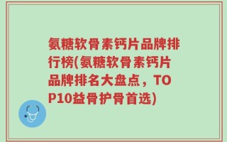 氨糖软骨素钙片品牌排行榜(氨糖软骨素钙片品牌排名大盘点，TOP10益骨护骨首选)